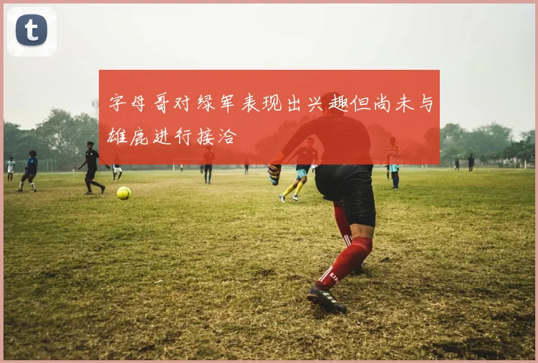 字母哥对绿军表现出兴趣但尚未与雄鹿进行接洽