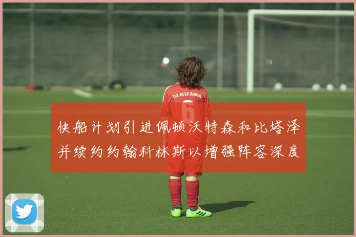快船计划引进佩顿沃特森和比塔泽并续约约翰科林斯以增强阵容深度