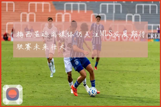 梅西虽远离媒体仍关注MLS发展期待联赛未来壮大