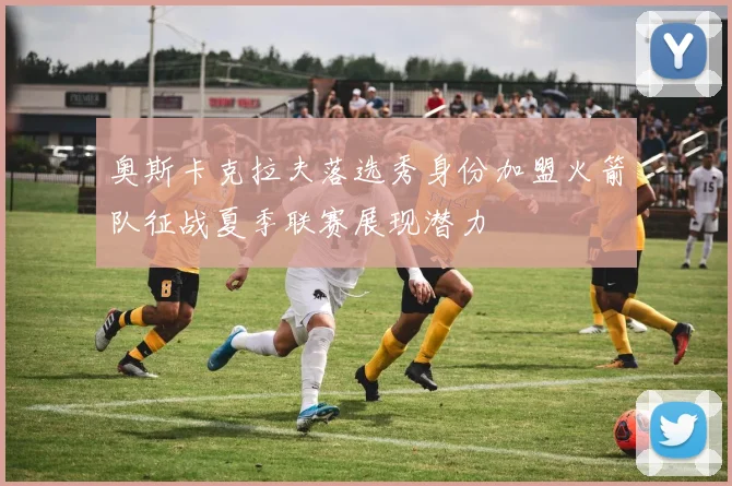 奥斯卡克拉夫落选秀身份加盟火箭队征战夏季联赛展现潜力