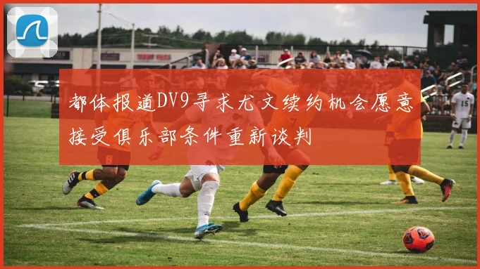 都体报道DV9寻求尤文续约机会愿意接受俱乐部条件重新谈判