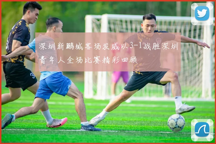 深圳新鹏城客场发威以3-1战胜深圳青年人全场比赛精彩回顾