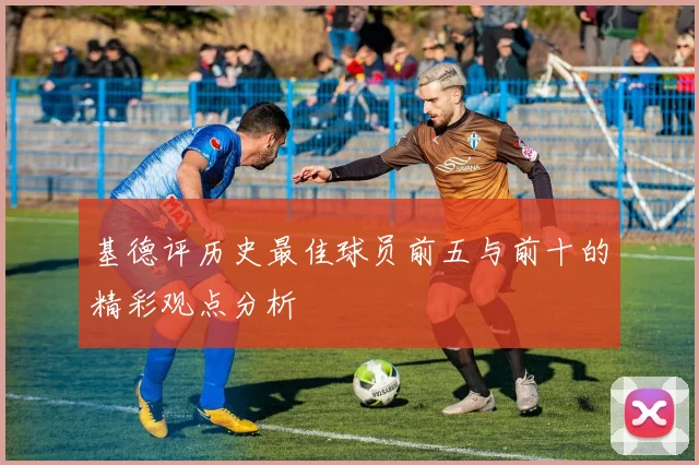 基德评历史最佳球员前五与前十的精彩观点分析