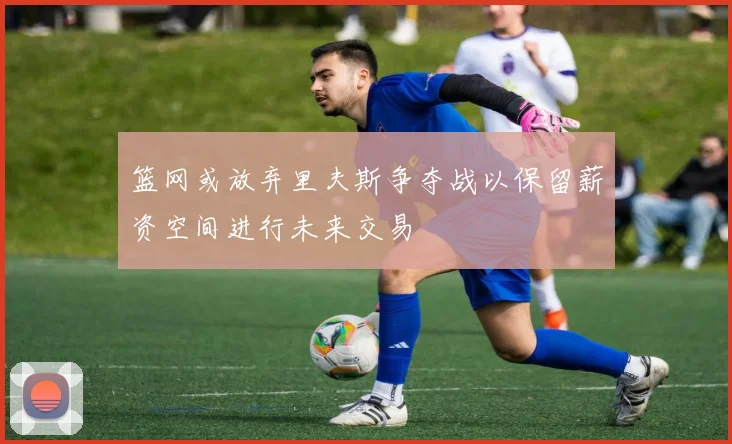 篮网或放弃里夫斯争夺战以保留薪资空间进行未来交易