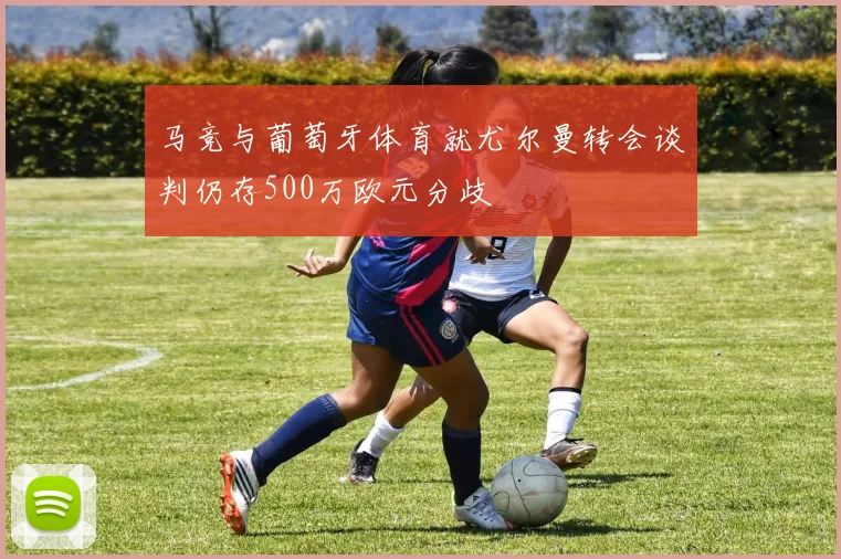 马竞与葡萄牙体育就尤尔曼转会谈判仍存500万欧元分歧