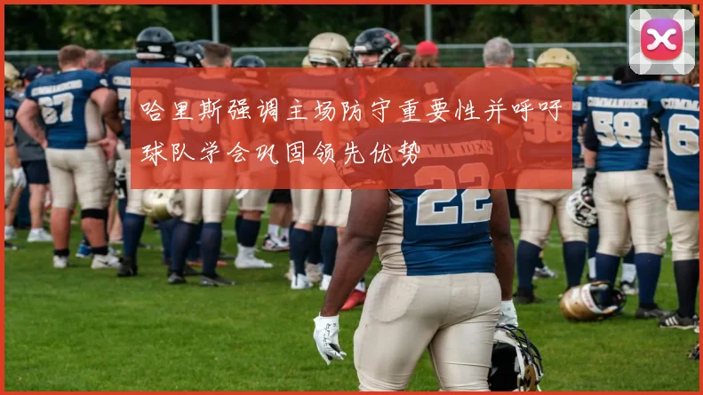 哈里斯强调主场防守重要性并呼吁球队学会巩固领先优势