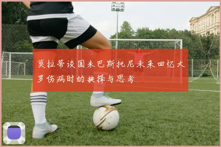 莫拉蒂谈国米巴斯托尼未来回忆大罗伤病时的抉择与思考